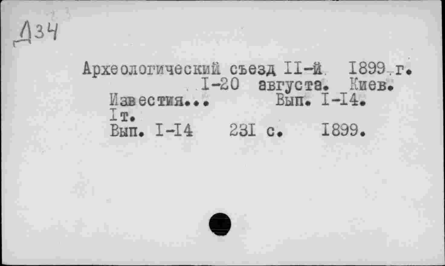 ﻿ЛіЧ
Археологический съезд II-ä. 1899, г 1-20 августа. Киев.
Известия... Вып. I-I4.
ІТ.
Вып. 1-І4	231 с
1899